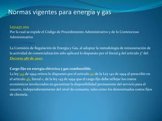 Normas vigentes para energía y gasLey1437-2011Por la cual se expide el Código de Procedimiento Administrativo y de lo ContenciosoAdministrativo  metodologíaLa Comisión de Regulación de Energía y Gas, al adoptar la metodología de remuneración dela actividad de comercialización sólo aplicará lo dispuesto por el literal g del articulo 3° delDecreto 387 de 2007.Cargo fijo en energía eléctrica y gas combustible.La ley 143 de 1994 reitera lo dispuesto por el artículo 90 de la Ley 142 de 1994 al prescribir enel artículo 46, literal c, de la ley 143 de 1994 que el cargo fijo debe reflejar los costoseconómicos involucrados en garantizar la disponibilidad permanente del servicio para elusuario, independientemente del nivel de consumo, tales como los denominados costos fijosde clientela.