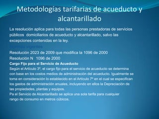 Metodologías tarifarias de acueducto y alcantarilladoLa resolución aplica para todas las personas prestadoras de serviciospúblicos  domiciliarios de acueducto y alcantarillado, salvo lasexcepciones contenidas en la ley.Normas vigentesResolución 2023 de 2009 que modifica la 1096 de 2000 Resolución N° 1096 de 2000Cargo Fijo para el Servicio de AcueductoSegún el Artículo 3º, el cargo fijo para el servicio de acueducto se determinacon base en los costos medios de administración del acueducto. Igualmente setoma en consideración lo establecido en el Artículo 7º en el cual se especificanlos gastos de administración anuales, incluyendo en ellos la Depreciación delas propiedades, plantas y equipos.Pa el Servicio de Alcantarillado se aplica una sola tarifa para cualquierrango de consumo en metros cúbicos.