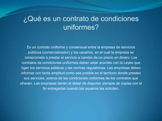 ¿Qué es un contrato de condiciones uniformes?Es un contrato uniforme y consensual entre la empresa de serviciospúblicos (comercializador) y los usuarios, en el cual la empresa secompromete a prestar el servicio a cambio de un precio en dinero. Loscontratos de condiciones uniformes deben estar acordes con la Leyes querigen los servicios públicos y las normas regulatorias. Las empresas debeninformar con tanta amplitud como sea posible en el territorio donde prestansus servicios, acerca de las condiciones uniformes de los contratos queofrecen. Las empresas tienen el deber de disponer siempre de copias con elfin entregarlas cuando los usuarios las soliciten.