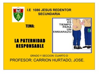 I.E  1086 JESUS REDENTOR SECUNDARIA GRADO Y SECCION: CUARTO D PROFESOR: CARRION HURTADO, JOSE. TEMA: LA PATERNIDAD RESPONSABLE 