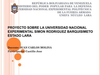REPÚBLICA BOLIVARIANA DE VENEZUELA
MINISTERIO DEL PODER POPULAR PARA LA DEFENSA
UNIVERSIDAD NACIONAL EXPERIMENTAL POLITÉCNICA
DE LA FUERZA ARMADA
UNEFA NÚCLEO LARA
PROYECTO SOBRE LA UNIVERSIDAD NACIONAL
EXPERIMENTAL SIMON RODRIGUEZ BARQUISIMETO
ESTADO LARA
Docente: JUAN CARLOS MOLINA
Participante: Castillo Jose
 