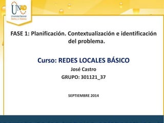 FASE 1: Planificación. Contextualización e identificación del problema. 
Curso: REDES LOCALES BÁSICO 
José Castro 
GRUPO: 301121_37 
SEPTIEMBRE 2014  