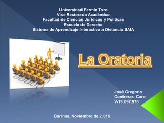 José Gregorio
Contreras Caro
V-19.097.976
Universidad Fermín Toro
Vice Rectorado Académico
Facultad de Ciencias Jurídicas y Políticas
Escuela de Derecho
Sistema de Aprendizaje Interactivo a Distancia SAIA
Barinas, Noviembre de 2.016
 