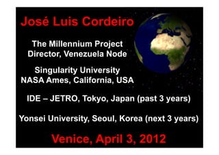 José Luis Cordeiro
   The Millennium Project
  Director, Venezuela Node
  Singularity University
NASA Ames, California, USA

  IDE – JETRO, Tokyo, Japan (past 3 years)

Yonsei University, Seoul, Korea (next 3 years)

        Venice, April 3, 2012
 