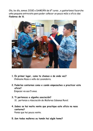 Ola, bo día, somos JOSE e DAMIÁN de 6º curso , e gustaríanos facerche
unha pequena entrevista para poder coñecer un pouco máis o oficio das
fiadoras de lá.
1. En primer lugar, como te chamas e de onde ves?
Chámome Rosa e veño de Lavandeira.
2. Poderías contarnos como e cando empezaches a practicar este
oficio?
Empezei xa aos 5 anos.
3. Ti pertences a algunha asociación?
Sí, pertenzo a Asociación de Mulleres Cabanas Rural.
4. Sabes se hai moita xente que practique este oficio na nosa
contorna?
Penso que hai pouca xente.
5. Son todas mulleres ou tamén hai algún home?
 