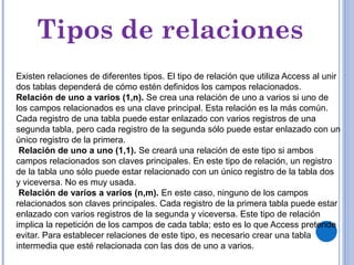 Tipos de relaciones
Existen relaciones de diferentes tipos. El tipo de relación que utiliza Access al unir
dos tablas dependerá de cómo estén definidos los campos relacionados.
Relación de uno a varios (1,n). Se crea una relación de uno a varios si uno de
los campos relacionados es una clave principal. Esta relación es la más común.
Cada registro de una tabla puede estar enlazado con varios registros de una
segunda tabla, pero cada registro de la segunda sólo puede estar enlazado con un
único registro de la primera.
Relación de uno a uno (1,1). Se creará una relación de este tipo si ambos
campos relacionados son claves principales. En este tipo de relación, un registro
de la tabla uno sólo puede estar relacionado con un único registro de la tabla dos
y viceversa. No es muy usada.
Relación de varios a varios (n,m). En este caso, ninguno de los campos
relacionados son claves principales. Cada registro de la primera tabla puede estar
enlazado con varios registros de la segunda y viceversa. Este tipo de relación
implica la repetición de los campos de cada tabla; esto es lo que Access pretende
evitar. Para establecer relaciones de este tipo, es necesario crear una tabla
intermedia que esté relacionada con las dos de uno a varios.
 