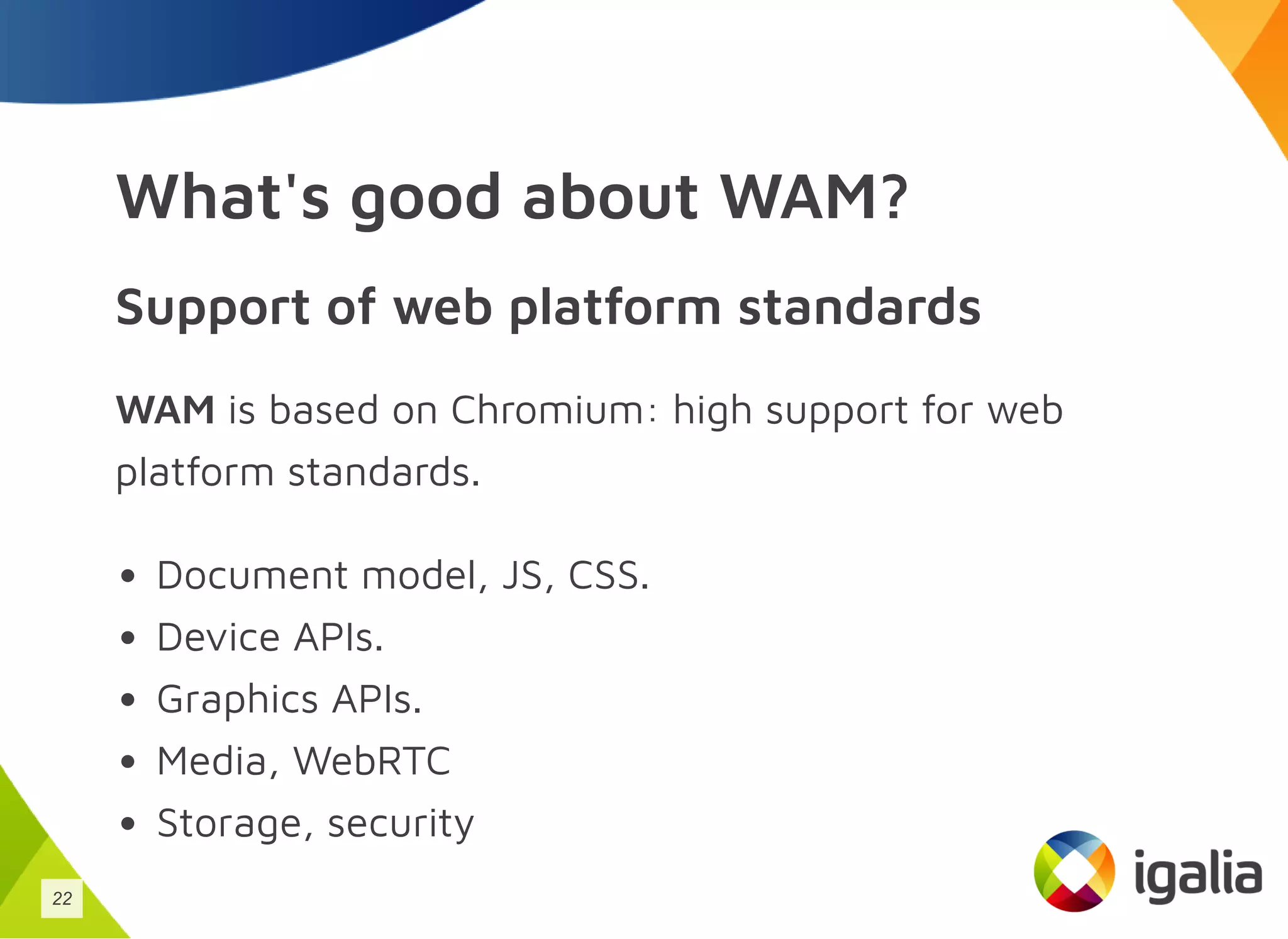What's good about WAM?
Support of web platform standards
WAM is based on Chromium: high support for web
platform standards.
Document model, JS, CSS.
Device APIs.
Graphics APIs.
Media, WebRTC
Storage, security
22
 