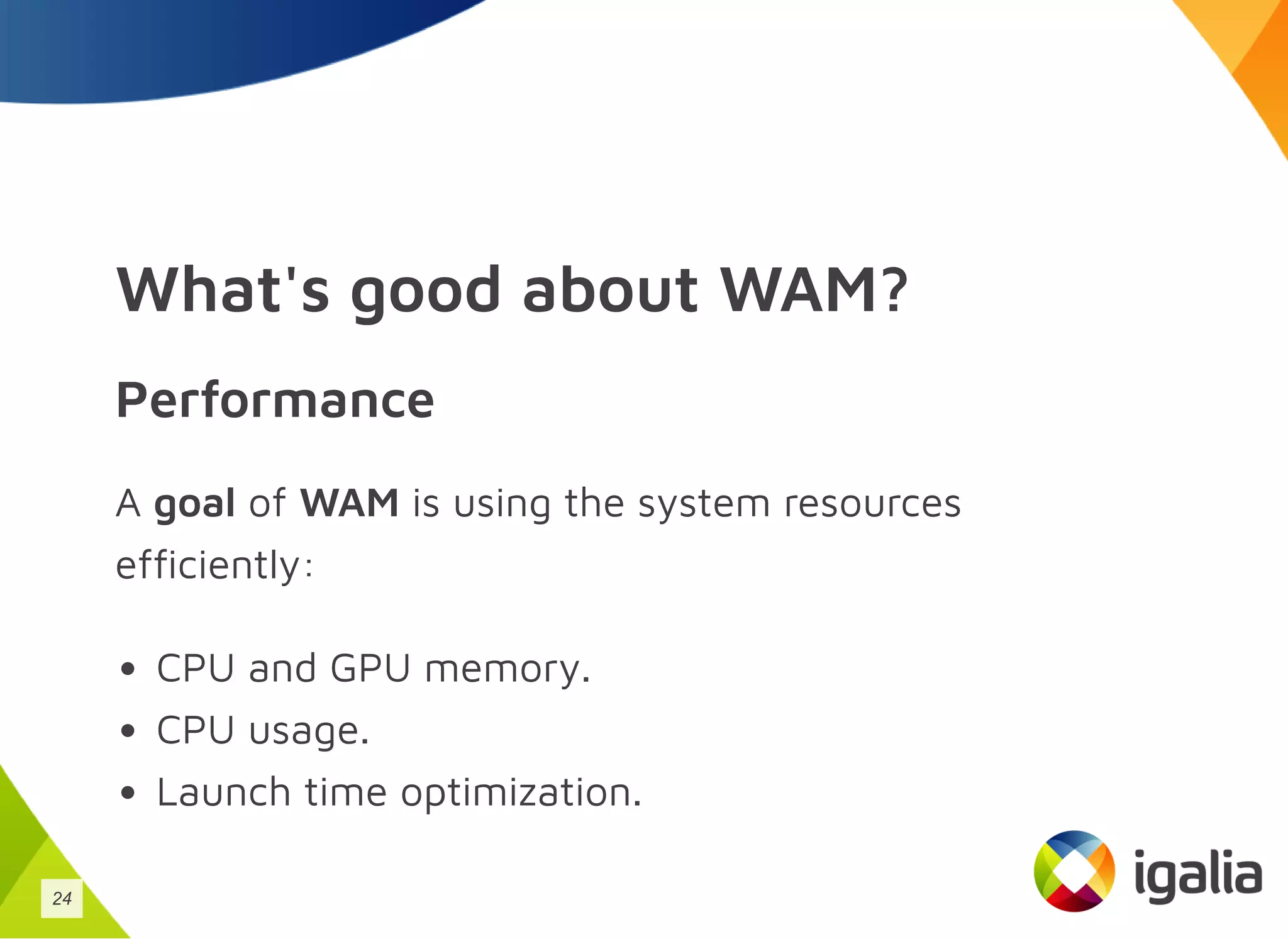 What's good about WAM?
Performance
A goal of WAM is using the system resources
efficiently:
CPU and GPU memory.
CPU usage.
Launch time optimization.
24
 