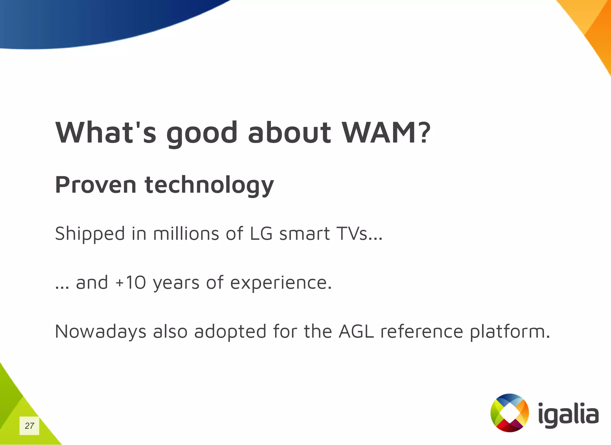What's good about WAM?
Proven technology
Shipped in millions of LG smart TVs...
... and +10 years of experience.
Nowadays also adopted for the AGL reference platform.
27
 