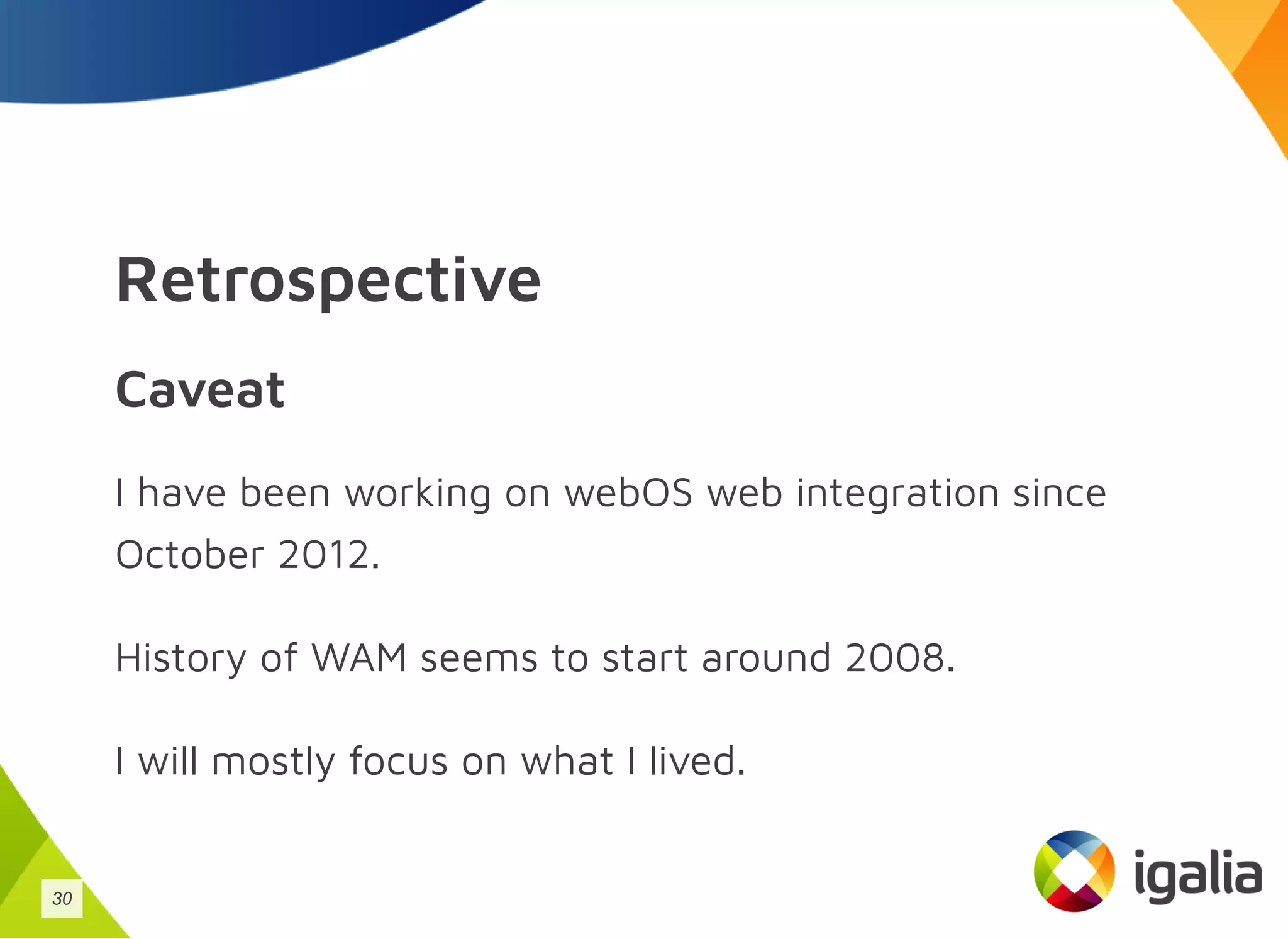Retrospective
Caveat
I have been working on webOS web integration since
October 2012.
History of WAM seems to start around 2008.
I will mostly focus on what I lived.
30
 