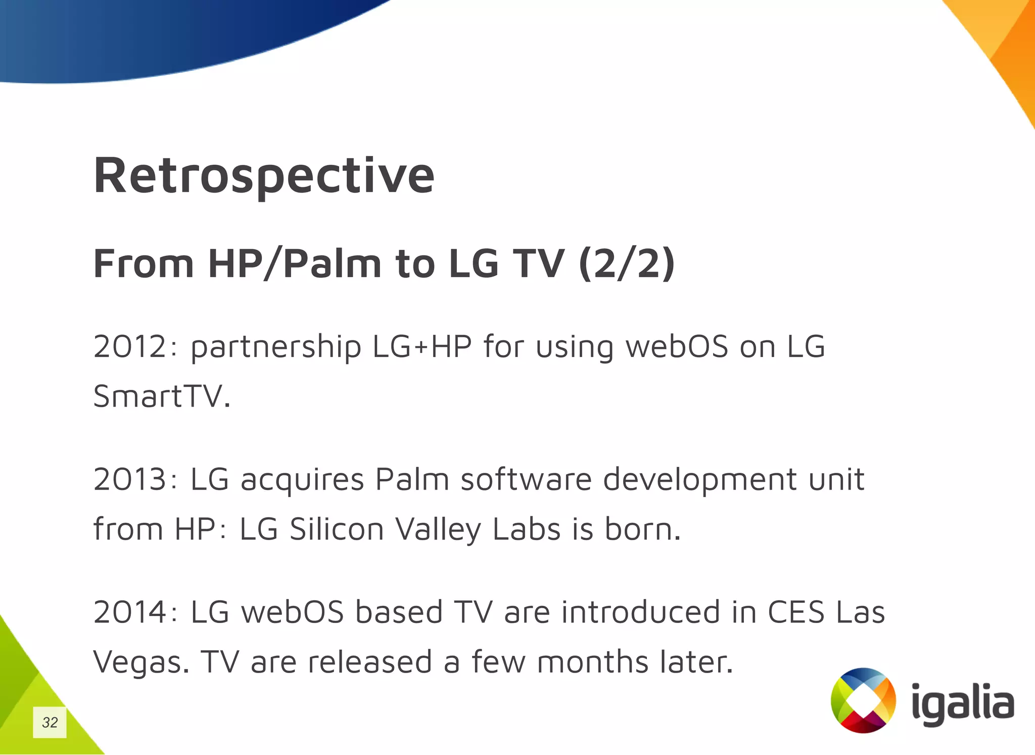 Retrospective
From HP/Palm to LG TV (2/2)
2012: partnership LG+HP for using webOS on LG
SmartTV.
2013: LG acquires Palm software development unit
from HP: LG Silicon Valley Labs is born.
2014: LG webOS based TV are introduced in CES Las
Vegas. TV are released a few months later.
32
 