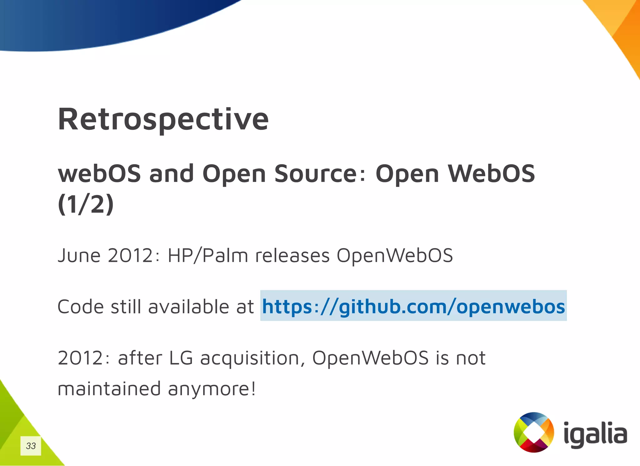 Retrospective
webOS and Open Source: Open WebOS
(1/2)
June 2012: HP/Palm releases OpenWebOS
Code still available at
2012: after LG acquisition, OpenWebOS is not
maintained anymore!
https://github.com/openwebos
33
 