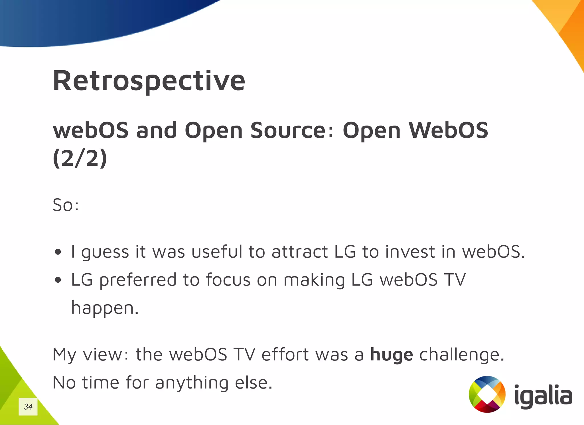 Retrospective
webOS and Open Source: Open WebOS
(2/2)
So:
I guess it was useful to attract LG to invest in webOS.
LG preferred to focus on making LG webOS TV
happen.
My view: the webOS TV effort was a huge challenge.
No time for anything else.
34
 