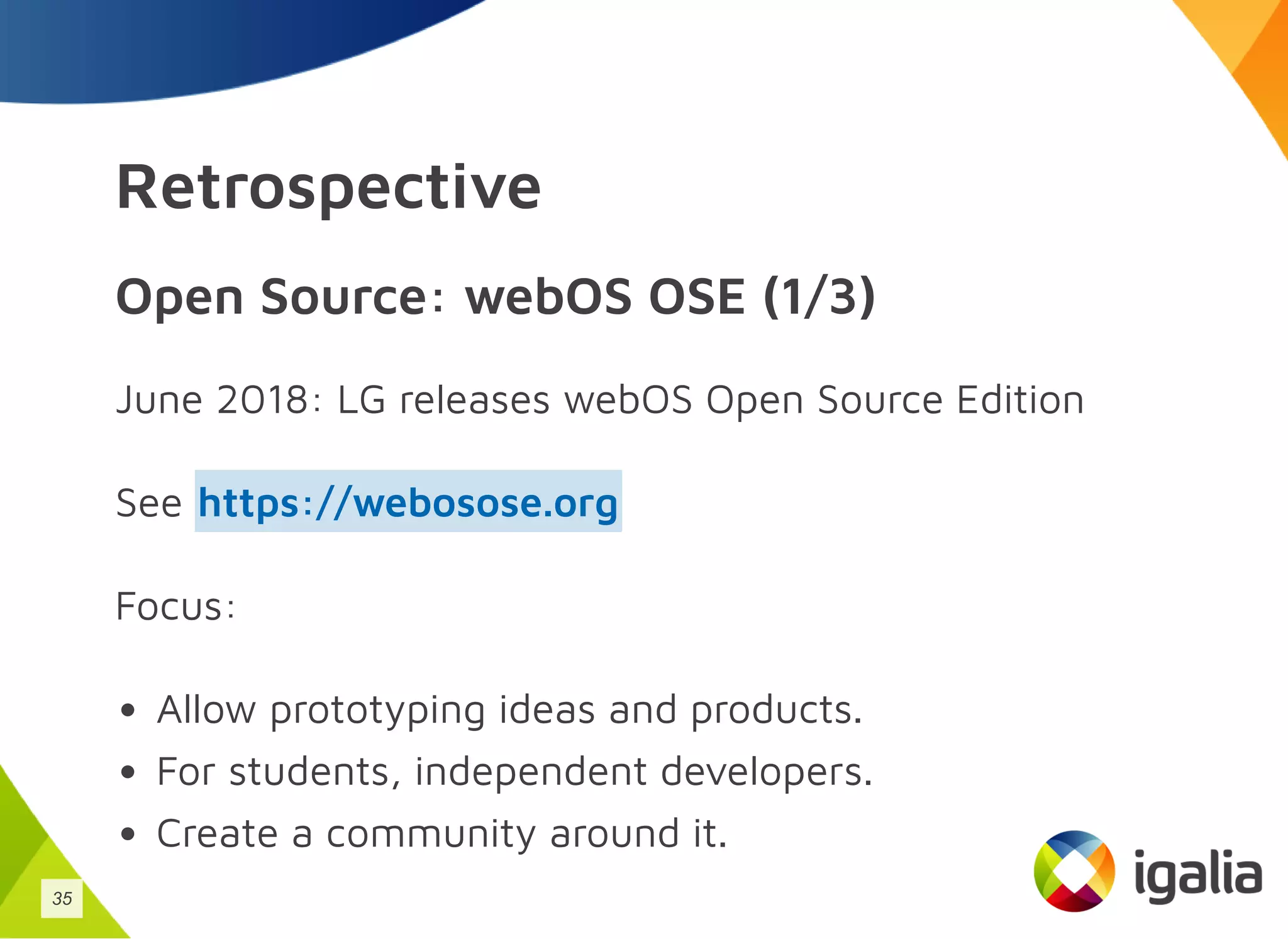 Retrospective
Open Source: webOS OSE (1/3)
June 2018: LG releases webOS Open Source Edition
See
Focus:
Allow prototyping ideas and products.
For students, independent developers.
Create a community around it.
https://webosose.org
35
 
