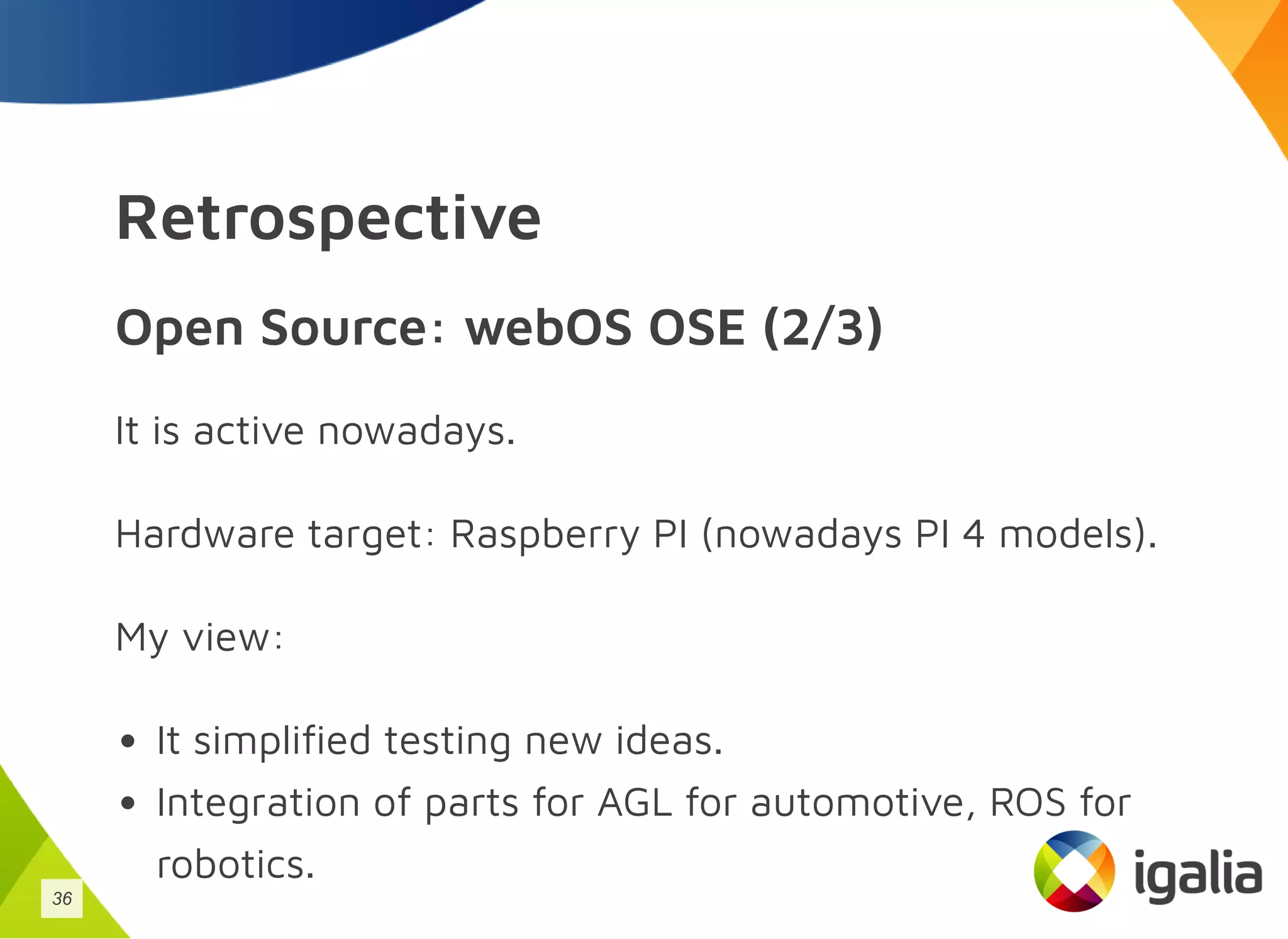 Retrospective
Open Source: webOS OSE (2/3)
It is active nowadays.
Hardware target: Raspberry PI (nowadays PI 4 models).
My view:
It simplified testing new ideas.
Integration of parts for AGL for automotive, ROS for
robotics.
36
 
