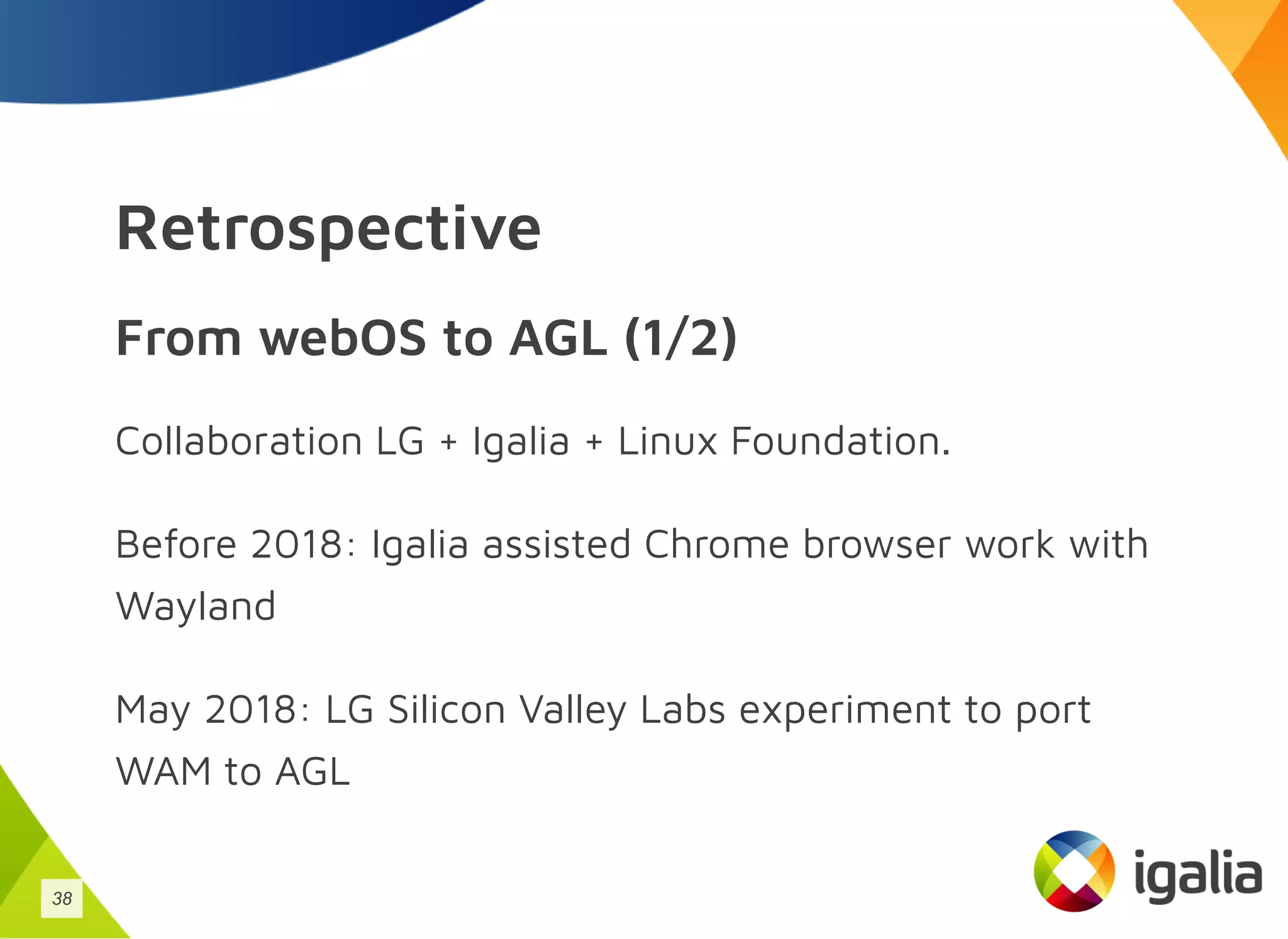 Retrospective
From webOS to AGL (1/2)
Collaboration LG + Igalia + Linux Foundation.
Before 2018: Igalia assisted Chrome browser work with
Wayland
May 2018: LG Silicon Valley Labs experiment to port
WAM to AGL
38
 