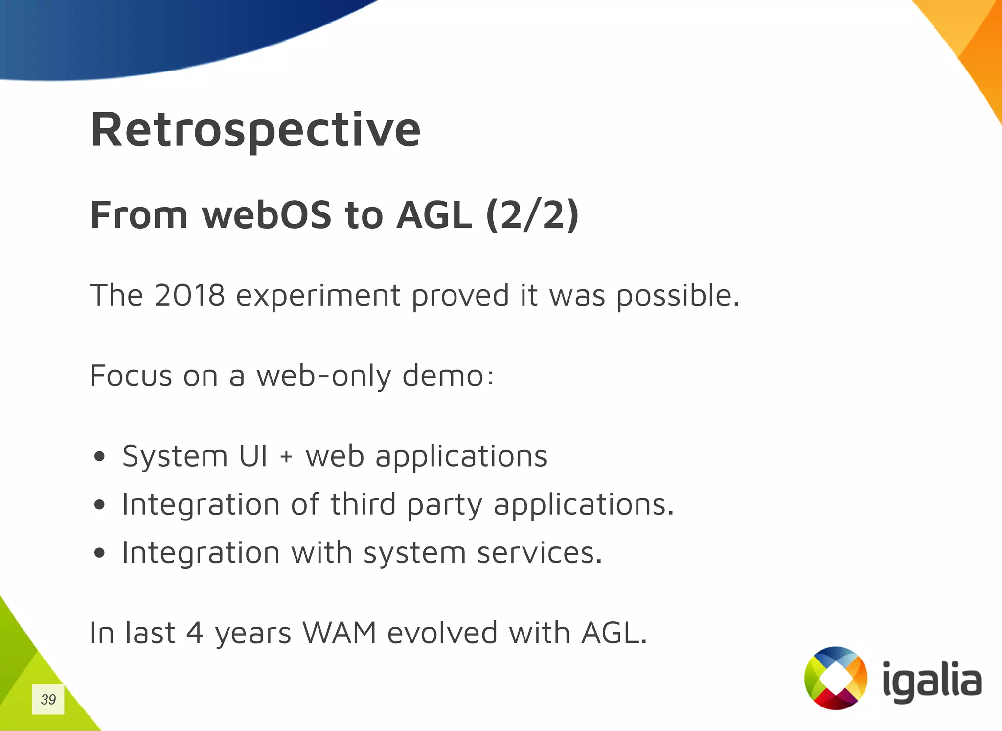 Retrospective
From webOS to AGL (2/2)
The 2018 experiment proved it was possible.
Focus on a web-only demo:
System UI + web applications
Integration of third party applications.
Integration with system services.
In last 4 years WAM evolved with AGL.
39
 