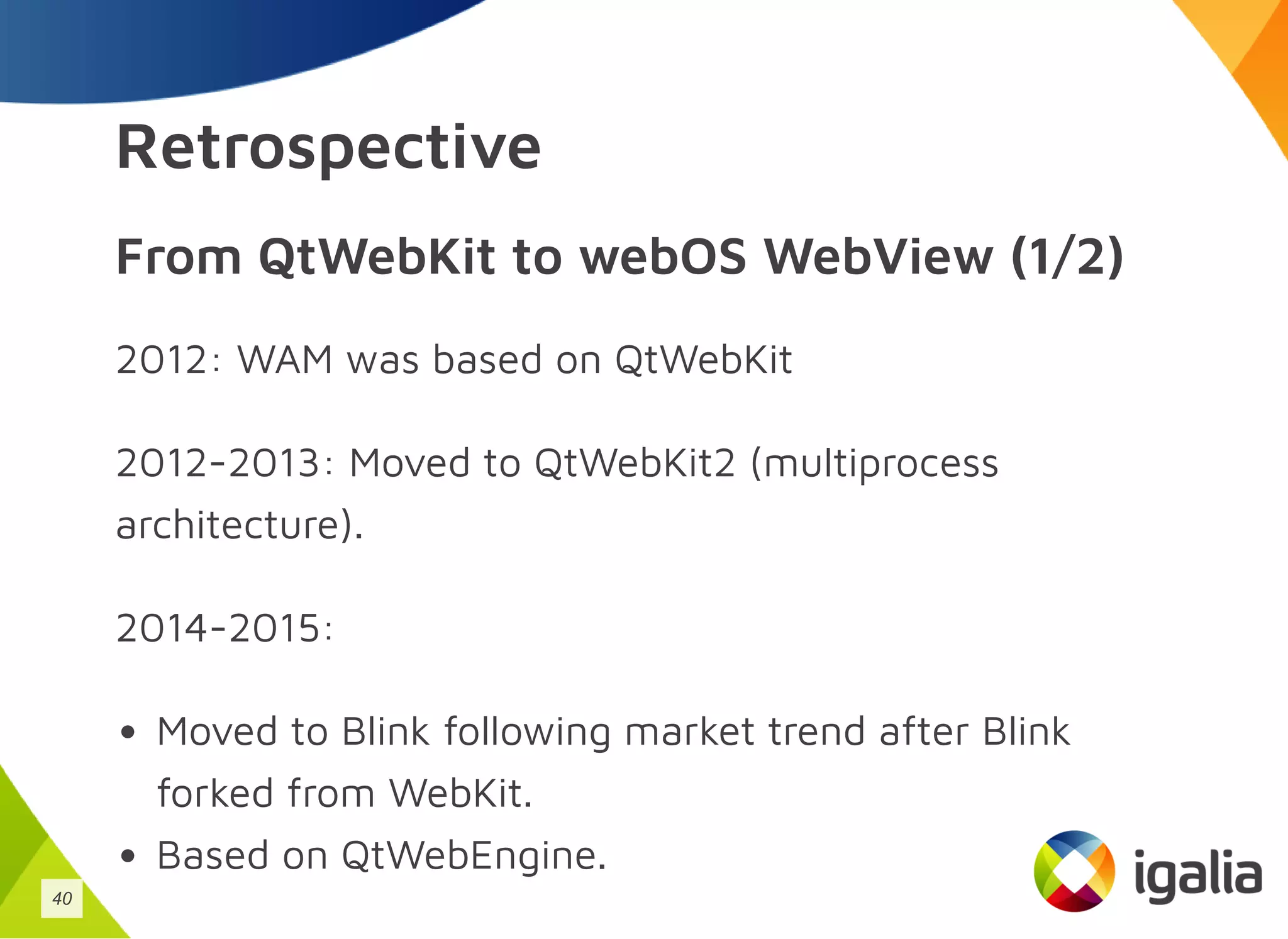Retrospective
From QtWebKit to webOS WebView (1/2)
2012: WAM was based on QtWebKit
2012-2013: Moved to QtWebKit2 (multiprocess
architecture).
2014-2015:
Moved to Blink following market trend after Blink
forked from WebKit.
Based on QtWebEngine.
40
 