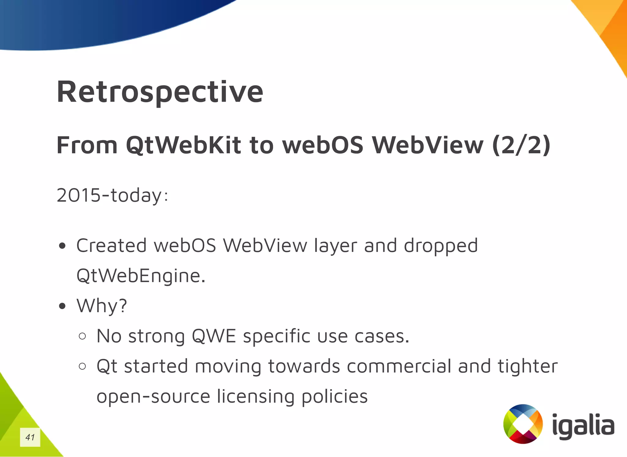 Retrospective
From QtWebKit to webOS WebView (2/2)
2015-today:
Created webOS WebView layer and dropped
QtWebEngine.
Why?
No strong QWE specific use cases.
Qt started moving towards commercial and tighter
open-source licensing policies
41
 
