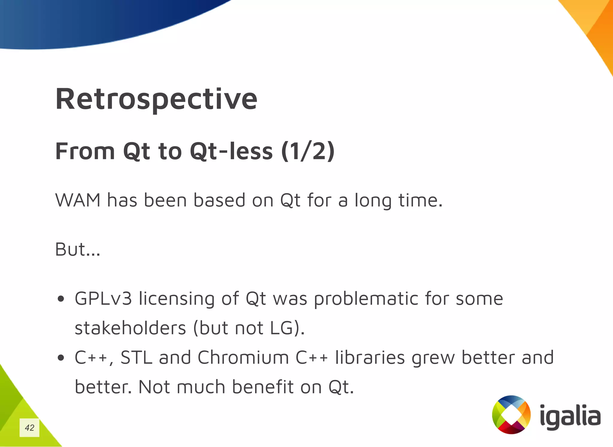 Retrospective
From Qt to Qt-less (1/2)
WAM has been based on Qt for a long time.
But...
GPLv3 licensing of Qt was problematic for some
stakeholders (but not LG).
C++, STL and Chromium C++ libraries grew better and
better. Not much benefit on Qt.
42
 