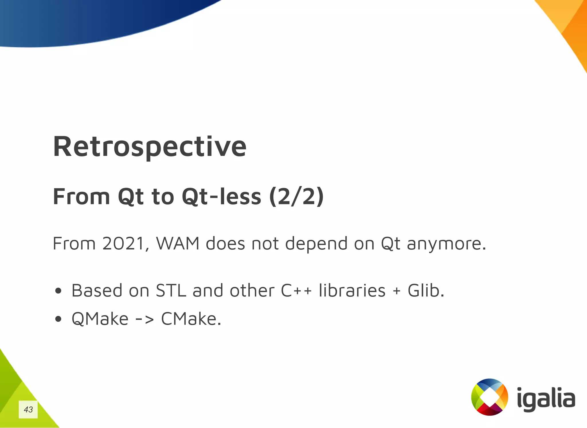 Retrospective
From Qt to Qt-less (2/2)
From 2021, WAM does not depend on Qt anymore.
Based on STL and other C++ libraries + Glib.
QMake -> CMake.
43
 