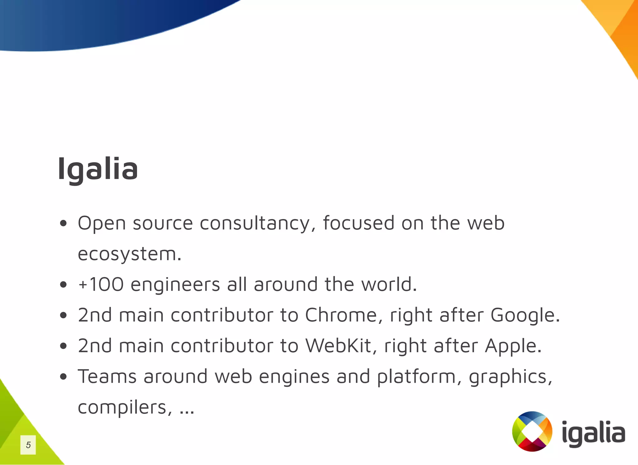 Igalia
Open source consultancy, focused on the web
ecosystem.
+100 engineers all around the world.
2nd main contributor to Chrome, right after Google.
2nd main contributor to WebKit, right after Apple.
Teams around web engines and platform, graphics,
compilers, ...
5
 