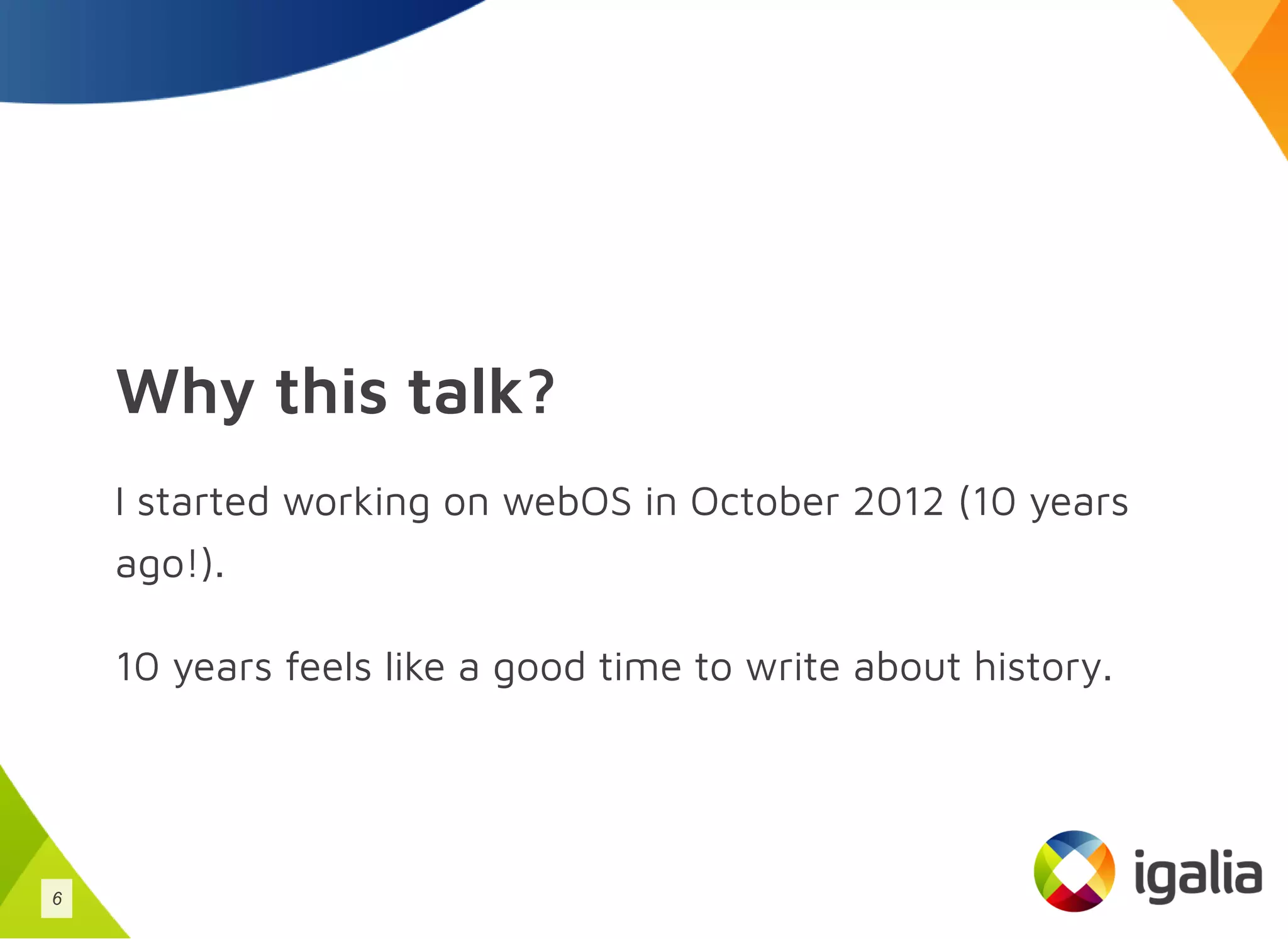 Why this talk?
I started working on webOS in October 2012 (10 years
ago!).
10 years feels like a good time to write about history.
6
 
