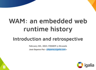 WAM: an embedded web
runtime history
Introduction and retrospective
February 4th, 2023. FOSDEM @ Brussels
José Dapena Paz < >
jdapena@igalia.com
1
 