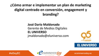 ¿Cómo armar e implementar un plan de marketing
digital centrado en conversión, engagement y
branding?
José Darío Maldonado
Gerente de Medios Digitales
EL UNIVERSO
jmaldonado@eluniverso.com
 