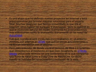 Es una etapa que ha definido nuevos proyectos en Internet y está preocupándose por brindar mejores soluciones para el usuario final. Muchos aseguran que hemos reinventado lo que era el Internet, otros hablan de burbujas e inversiones, pero la realidad es que la evolución natural del medio realmente ha propuesto cosas más interesantes como lo analizamos diariamente en las notas de Actualidad.Y es que cuando el web inició, nos encontrábamos en un entorno estático, con páginas en HTML que sufrían pocas actualizaciones y no tenían interacción con el usuario.Pero para entender de donde viene el término de Web 2.0 tenemos que remontarnos al momento en que Dale Dougherty de O’Reilly Media utilizó este término en una conferencia en la que compartió una lluvia de ideas junto a Craig Cline de MediaLive. En dicho evento se hablaba del renacimiento y evolución de la web.