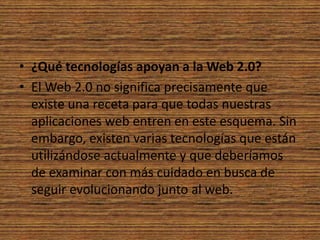 ¿Qué tecnologías apoyan a la Web 2.0?El Web 2.0 no significa precisamente que existe una receta para que todas nuestras aplicaciones web entren en este esquema. Sin embargo, existen varias tecnologías que están utilizándose actualmente y que deberíamos de examinar con más cuidado en busca de seguir evolucionando junto al web.