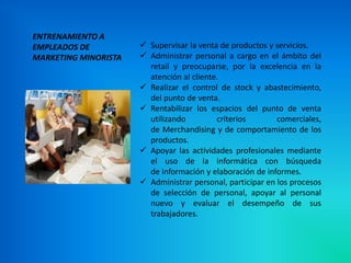 ENTRENAMIENTO A
EMPLEADOS DE           Supervisar la venta de productos y servicios.
MARKETING MINORISTA    Administrar personal a cargo en el ámbito del
                        retail y preocuparse, por la excelencia en la
                        atención al cliente.
                       Realizar el control de stock y abastecimiento,
                        del punto de venta.
                       Rentabilizar los espacios del punto de venta
                        utilizando         criterios        comerciales,
                        de Merchandising y de comportamiento de los
                        productos.
                       Apoyar las actividades profesionales mediante
                        el uso de la informática con búsqueda
                        de información y elaboración de informes.
                       Administrar personal, participar en los procesos
                        de selección de personal, apoyar al personal
                        nuevo y evaluar el desempeño de sus
                        trabajadores.
 