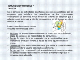 COMUNICACIÓN MARKETING Y
EMPRESA
Es el conjunto de actividades planificadas que son desarrolladas por las
empresas para satisfacer las necesidades de los consumidores
obteniéndose un beneficio mutuo Porque es la forma de asegurar que la
relación entre empresa y cliente permanecerá en el tiempo, es decir,
fidelizar al cliente.

La empresa debe contar con un
conjunto de estrategias como:

 Producto: La empresa debe contar con un producto o servicio idóneo,
  capaz de satisfacer las necesidades del consumidor.
 Precio: Su precio debe ser adecuado, que le permita el favorable
  intercambio producto - dinero, a través del justo equilibrio calidad -
  precio.
 Distribución: Una distribución adecuada que facilite el contacto directo
  del consumidor o usuario potencial con el mismo.
 Promoción: Una comunicación eficaz que informe al consumidor sobre
  las características y bondades del producto al mismo tiempo que lo
  convenza para adquirirlo.
 