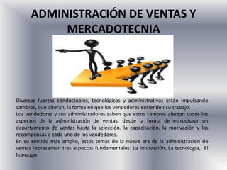 ADMINISTRACIÓN DE VENTAS Y
           MERCADOTECNIA




Diversas fuerzas conductuales, tecnológicas y administrativas están impulsando
cambios, que alteran, la forma en que los vendedores entienden su trabajo.
Los vendedores y sus administradores saben que estos cambios afectan todos los
aspectos de la administración de ventas, desde la forma de estructurar un
departamento de ventas hasta la selección, la capacitación, la motivación y las
recompensas a cada uno de los vendedores.
En su sentido más amplio, estos temas de la nueva era de la administración de
ventas representan tres aspectos fundamentales: La innovación, La tecnología, El
liderazgo.
 