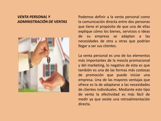 VENTA PERSONAL Y           Podemos definir a la venta personal como
ADMINISTRACIÓN DE VENTAS   la comunicación directa entre dos personas
                           que tiene el propósito de que una de ellas
                           explique cómo los bienes, servicios o ideas
                           de su empresa se adaptan a las
                           necesidades de otra u otras que podrían
                           llegar a ser sus clientes.

                           La venta personal es uno de los elementos
                           más importantes de la mezcla promocional
                           y del marketing, lo negativo de ésta es que
                           también es una de las formas más costosas
                           de promoción que puede iniciar una
                           empresa. Una de las mayores ventajas que
                           ofrece es la de adaptarse a las necesidades
                           de clientes individuales. Mediante este tipo
                           de venta la efectividad es más fácil de
                           medir ya que existe una retroalimentación
                           directa.
 