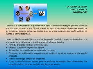 LA FUERZA DE VENTA
                                                                   COMO FUENTE DE
                                                                      INFORMACIÓN




Conocer a la competencia es fundamental para crear una estrategia efectiva. Saber de
que empresa se trata y que bienes y servicios ofrece ayudara a determinar cuales de
los productos propios pueden enfrentar a los de la competencia, tomando también en
cuenta la oferta total final.

La obtención de material (literatura) de los productos de la competencia conlleva a la
propuesta de la estrategia a seguir, que generalmente implica:
 Permitir al cliente verificar la información.
 Gráficos y material impreso de apoyo.
 Sobresaltar las cualidades exclusivas del producto.
 Preparar con anticipación preguntas que pudieren surgir en una presentación del
   producto.
 Tener un catalogo amplio de productos.
 El uso racional de estos puntos permite elaborar estrategias bien cimentadas, con
   lo cual fortalece, en gran medida, a la fuerza de ventas.
 