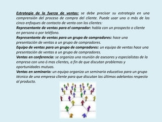 Estrategia de la fuerza de ventas: se debe precisar su estrategia en una
comprensión del proceso de compra del cliente. Puede usar uno o más de los
cinco enfoques de contacto de venta con los clientes:
Representante de ventas para el comprador: habla con un prospecto o cliente
en persona o por teléfono.
Representante de ventas para un grupo de compradores: hace una
presentación de ventas a un grupo de compradores.
Equipo de ventas para un grupo de compradores: un equipo de ventas hace una
presentación de ventas a un grupo de compradores.
Ventas en conferencia: se organiza una reunión de asesores y especialistas de la
empresa con uno ó mas clientes, a fin de que discutan problemas y
oportunidades mutuas.
Ventas en seminario: un equipo organiza un seminario educativo para un grupo
técnico de una empresa cliente para que discutan los últimos adelantos respecto
al producto.
 