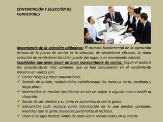 CONTRATACIÓN Y SELECCIÓN DE
VENDEDORES




Importancia de la selección cuidadosa: El aspecto fundamental de la operación
exitosa de la fuerza de ventas es la selección de vendedores eficaces. La mala
selección de vendedores también puede dar lugar a un movimiento laboral.
Cualidades que debe reunir un buen representante de ventas: Según el análisis
las características más comunes que se han descubierto en el rendimiento
máximo en ventas son:
 Correr riesgos y hacer innovaciones.
 Sentido de misión, realizándolas estableciendo las metas a corto, mediano y
   largo plazo.
 Interesados en resolver problemas en vez de culpar a alguien más o evadir la
   situación.
 Socios de sus clientes y su tarea es comunicarse con la gente.
 Interpretan cada rechazo como información de la que puedan aprender,
   mientras que la gente mediocre personaliza el rechazo.
 Usan el ensayo mental. Antes de cada venta revisan éstas en su mente
 