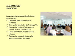 CAPACITACIÓN DE
VENDEDORES



Los programas de capacitación tienen
varias metas:
 Conocer e identificarse con la
   compañía.
 Conocer los productos de la compañía.
 Conocer las características de los
   clientes y de los competidores.
 Saber cómo hacer presentaciones
   eficaces.
 Conocer los procedimientos y las
   responsabilidades de campo.
 