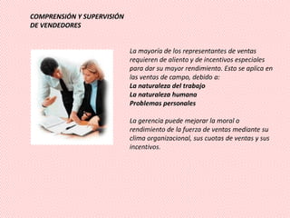 COMPRENSIÓN Y SUPERVISIÓN
DE VENDEDORES


                            La mayoría de los representantes de ventas
                            requieren de aliento y de incentivos especiales
                            para dar su mayor rendimiento. Esto se aplica en
                            las ventas de campo, debido a:
                            La naturaleza del trabajo
                            La naturaleza humana
                            Problemas personales

                            La gerencia puede mejorar la moral o
                            rendimiento de la fuerza de ventas mediante su
                            clima organizacional, sus cuotas de ventas y sus
                            incentivos.
 