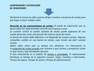 COMPRENSIÓN Y SUPERVISIÓN
DE VENDEDORES


Mediante la misma los jefes esperan dirigir y motivar a la fuerza de ventas para
que haga un buen trabajo mejor.

Dirección de los representantes de ventas: El grado de supervisión que se
ejerce sobre los representantes varía de una empresa a otra.
La cuestión central es cuánto volumen de ventas puede esperarse de una
cuenta particular como una función del número anual de visitas.
La fuerza de ventas debe dedicarse a la búsqueda de nuevas cuentas. Algunas
compañías confían en una fuerza de ventas, cuya misión sea abrir cuentas
nuevas.
Deben saber cómo usar su tiempo con eficiencia. Un instrumento es
el programa de visitas anuales que muestra a qué clientes y prospectos visitar
en qué meses y qué actividades ejecutar.
El otro instrumento es el análisis de tiempo y actividades. El representante
distribuye su tiempo de la siguiente manera: Viajes, Comidas e intermedios,
Tiempo de espera, Tiempo de venta y Tiempo de administración.
 