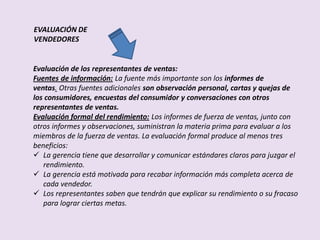 EVALUACIÓN DE
VENDEDORES


Evaluación de los representantes de ventas:
Fuentes de información: La fuente más importante son los informes de
ventas. Otras fuentes adicionales son observación personal, cartas y quejas de
los consumidores, encuestas del consumidor y conversaciones con otros
representantes de ventas.
Evaluación formal del rendimiento: Los informes de fuerza de ventas, junto con
otros informes y observaciones, suministran la materia prima para evaluar a los
miembros de la fuerza de ventas. La evaluación formal produce al menos tres
beneficios:
 La gerencia tiene que desarrollar y comunicar estándares claros para juzgar el
   rendimiento.
 La gerencia está motivada para recabar información más completa acerca de
   cada vendedor.
 Los representantes saben que tendrán que explicar su rendimiento o su fracaso
   para lograr ciertas metas.
 
