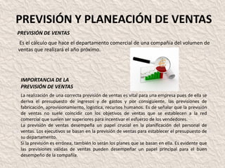 PREVISIÓN Y PLANEACIÓN DE VENTAS
PREVISIÓN DE VENTAS
Es el cálculo que hace el departamento comercial de una compañía del volumen de
ventas que realizará el año próximo.




 IMPORTANCIA DE LA
 PREVISIÓN DE VENTAS
 La realización de una correcta previsión de ventas es vital para una empresa pues de ella se
 deriva el presupuesto de ingresos y de gastos y por consiguiente, las previsiones de
 fabricación, aprovisionamiento, logística, recursos humanos. Es de señalar que la previsión
 de ventas no suele coincidir con los objetivos de ventas que se establecen a la red
 comercial que suelen ser superiores para incentivar el esfuerzo de los vendedores.
 La previsión de ventas desempeña un papel crucial en la planificación del personal de
 ventas. Los ejecutivos se basan en la previsión de ventas para establecer el presupuesto de
 su departamento.
 Si la previsión es errónea, también lo serán los planes que se basan en ella. Es evidente que
 las previsiones válidas de ventas pueden desempeñar un papel principal para el buen
 desempeño de la compañía.
 