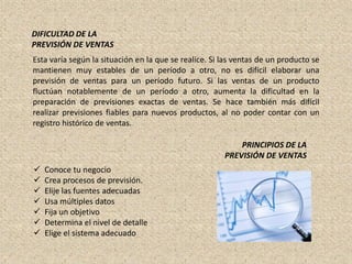 DIFICULTAD DE LA
PREVISIÓN DE VENTAS
Esta varía según la situación en la que se realice. Si las ventas de un producto se
mantienen muy estables de un período a otro, no es difícil elaborar una
previsión de ventas para un período futuro. Si las ventas de un producto
fluctúan notablemente de un período a otro, aumenta la dificultad en la
preparación de previsiones exactas de ventas. Se hace también más difícil
realizar previsiones fiables para nuevos productos, al no poder contar con un
registro histórico de ventas.

                                                           PRINCIPIOS DE LA
                                                       PREVISIÓN DE VENTAS
   Conoce tu negocio
   Crea procesos de previsión.
   Elije las fuentes adecuadas
   Usa múltiples datos
   Fija un objetivo
   Determina el nivel de detalle
   Elige el sistema adecuado
 