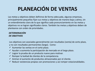 PLANEACIÓN DE VENTAS
Las metas y objetivos deben definirse de forma adecuada, algunas empresas,
principalmente pequeñas fijan sus metas y objetivos de manera baja y aérea, sin
un entendimiento claro de lo que significa cada pronunciamiento en las metas y
objetivos no se logran significados claros. También las metas y objetivos deben de
plantearse con orden de prioridades.

DETERMINACIÓN
DE OBJETIVOS

 Los objetivos son asociados generalmente con resultados (venta) de corto plazo,
 y no con resultados permanentes (largo). Como:
  Aumentar las ventas en el corto plazo.
  Ayudar a aumenta la participación de mercado en el largo plazo.
  Lograr la prueba de un producto nuevo para motivar.
  Romper la lealtad de clientes de la competencia.
  Animar el aumento de productos almacenados por el cliente.
  Reducir existencias propias con promociones y así romper estacionalidades.
 