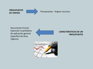 PRESUPUESTO
                          Presupuestar: Asignar recursos
DE VENTAS




 Documento Formal
 Expresión Cuantitativa                     CARACTERISTICAS DE UN
 De aplicación general                              PRESUPUESTO
 Específico de Área
 Vigencia
 