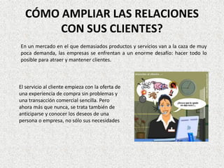 CÓMO AMPLIAR LAS RELACIONES
       CON SUS CLIENTES?
En un mercado en el que demasiados productos y servicios van a la caza de muy
poca demanda, las empresas se enfrentan a un enorme desafío: hacer todo lo
posible para atraer y mantener clientes.



El servicio al cliente empieza con la oferta de
una experiencia de compra sin problemas y
una transacción comercial sencilla. Pero
ahora más que nunca, se trata también de
anticiparse y conocer los deseos de una
persona o empresa, no sólo sus necesidades
 