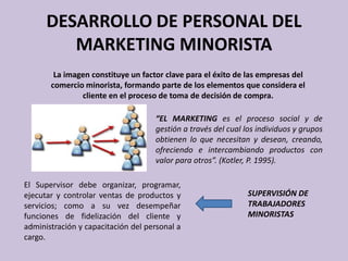 DESARROLLO DE PERSONAL DEL
         MARKETING MINORISTA
        La imagen constituye un factor clave para el éxito de las empresas del
       comercio minorista, formando parte de los elementos que considera el
               cliente en el proceso de toma de decisión de compra.

                                    “EL MARKETING es el proceso social y de
                                    gestión a través del cual los individuos y grupos
                                    obtienen lo que necesitan y desean, creando,
                                    ofreciendo e intercambiando productos con
                                    valor para otros”. (Kotler, P. 1995).

El Supervisor debe organizar, programar,
ejecutar y controlar ventas de productos y                     SUPERVISIÓN DE
servicios; como a su vez desempeñar                            TRABAJADORES
funciones de fidelización del cliente y                        MINORISTAS
administración y capacitación del personal a
cargo.
 