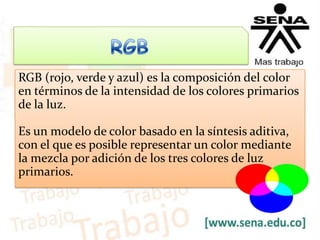 RGB (rojo, verde y azul) es la composición del color
en términos de la intensidad de los colores primarios
de la luz.
Es un modelo de color basado en la síntesis aditiva,
con el que es posible representar un color mediante
la mezcla por adición de los tres colores de luz
primarios.
 