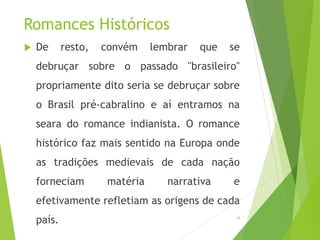 Romances Históricos
 De resto, convém lembrar que se
debruçar sobre o passado "brasileiro"
propriamente dito seria se debruçar sobre
o Brasil pré-cabralino e aí entramos na
seara do romance indianista. O romance
histórico faz mais sentido na Europa onde
as tradições medievais de cada nação
forneciam matéria narrativa e
efetivamente refletiam as origens de cada
país. 14
 